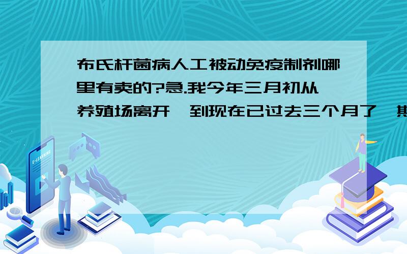 布氏杆菌病人工被动免疫制剂哪里有卖的?急.我今年三月初从养殖场离开,到现在已过去三个月了,期间4月份感觉一次发热.轻微的关节痛,到疾控中心测的是阴性,到2112年6月份还有类似的症状,