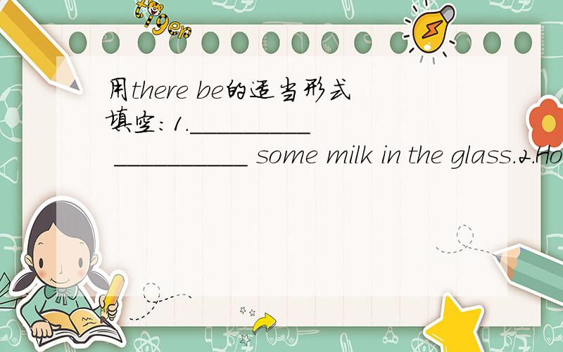 用there be的适当形式填空：1._________ __________ some milk in the glass.2.How many computers ________ ________in the classroom?________ ________ only one.（每空一词!）