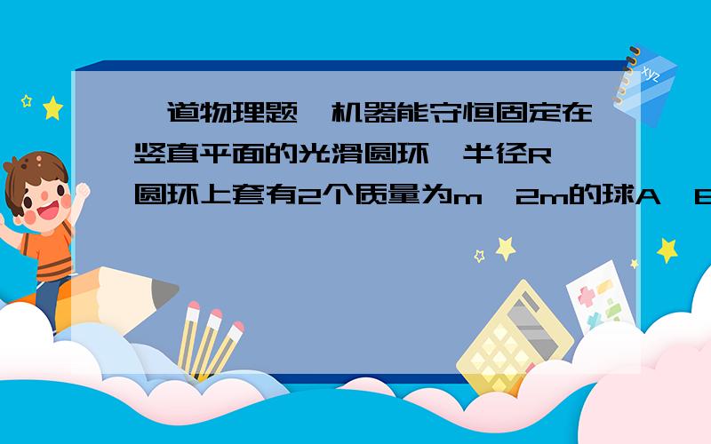 一道物理题,机器能守恒固定在竖直平面的光滑圆环,半径R,圆环上套有2个质量为m,2m的球A,B,且A、B间用长为2R的轻质细杆相连,在B从最高点由静止开始到滑至最低点（A由最低到最高）的过程中,