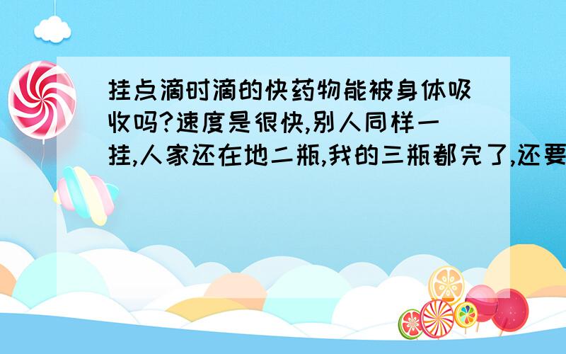 挂点滴时滴的快药物能被身体吸收吗?速度是很快,别人同样一挂,人家还在地二瓶,我的三瓶都完了,还要人家比我们早2个小时还差半瓶时,我们结束了.大家都说太快了,问是否对药物的吸收不利