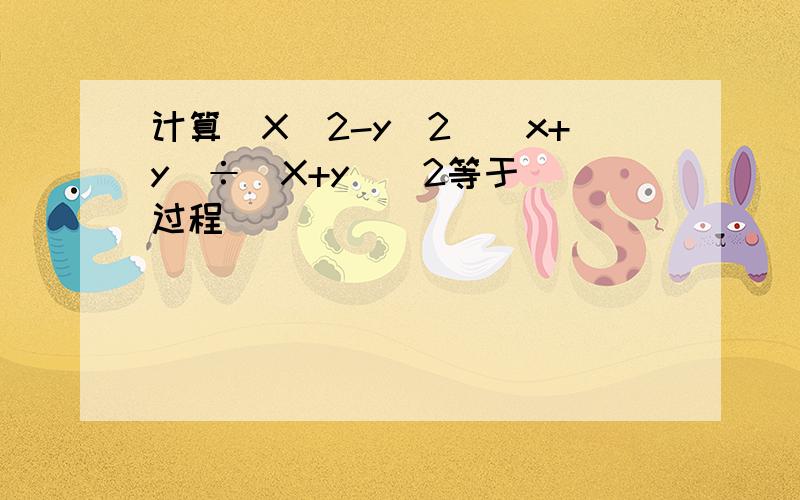 计算(X^2-y^2）（x+y）÷（X+y）^2等于 （过程）