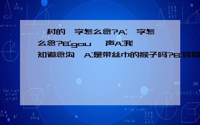 缑村的缑字怎么念?A:缑字怎么念?B:gou 一声A:我知道念沟,A:是带丝巾的猴子吗?B:姐姐,这是我听到的最不靠谱的解释.