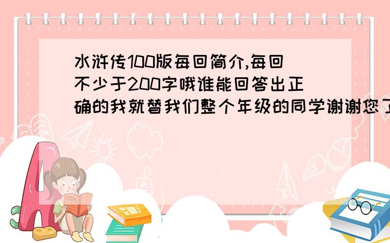 水浒传100版每回简介,每回不少于200字哦谁能回答出正确的我就替我们整个年级的同学谢谢您了.帅气逼人的帅哥和美貌如花的美女快来回答吧!求求哥哥姐姐们了,