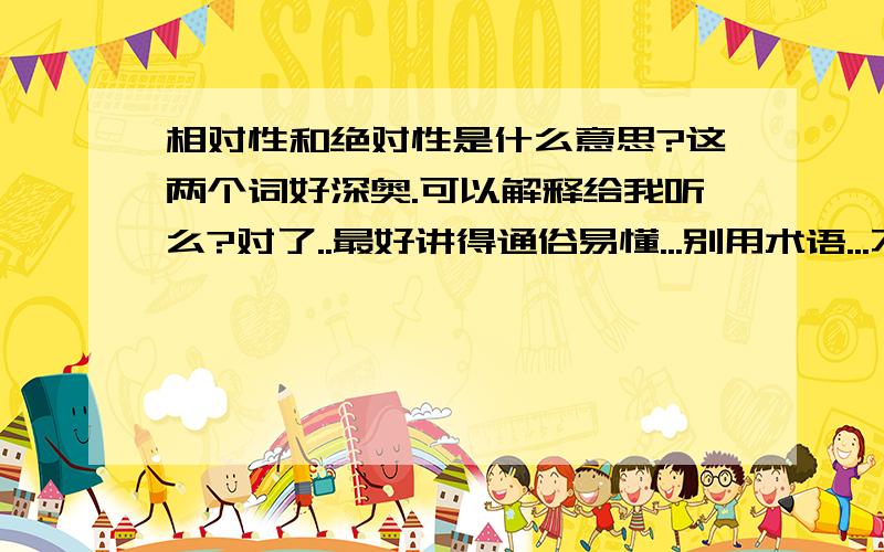 相对性和绝对性是什么意思?这两个词好深奥.可以解释给我听么?对了..最好讲得通俗易懂...别用术语...不然我理解不来..