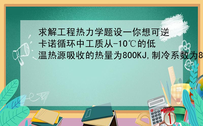 求解工程热力学题设一你想可逆卡诺循环中工质从-10℃的低温热源吸收的热量为800KJ,制冷系数为8.5,试求：（1）工质向高温热源放出的热量以及高温热源的温度；（2）外界对工质作为的净功.