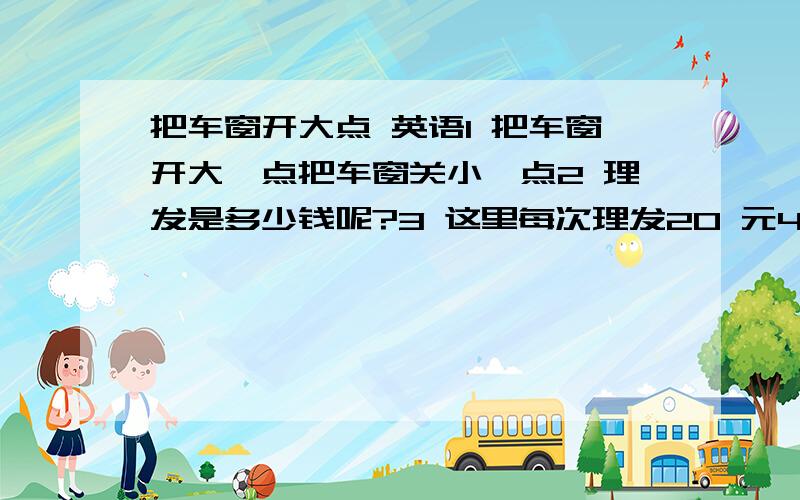 把车窗开大点 英语1 把车窗开大一点把车窗关小一点2 理发是多少钱呢?3 这里每次理发20 元4 你的头发是在哪里理的呢?看起来不是很好啊.英语翻译.