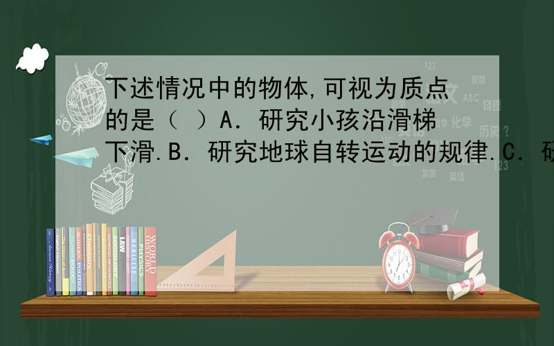 下述情况中的物体,可视为质点的是（ ）A．研究小孩沿滑梯下滑.B．研究地球自转运动的规律.C．研究手榴弹被抛出后的运动轨迹.D．研究人造地球卫星绕地球做圆周运动.2.下列各种情况中,可