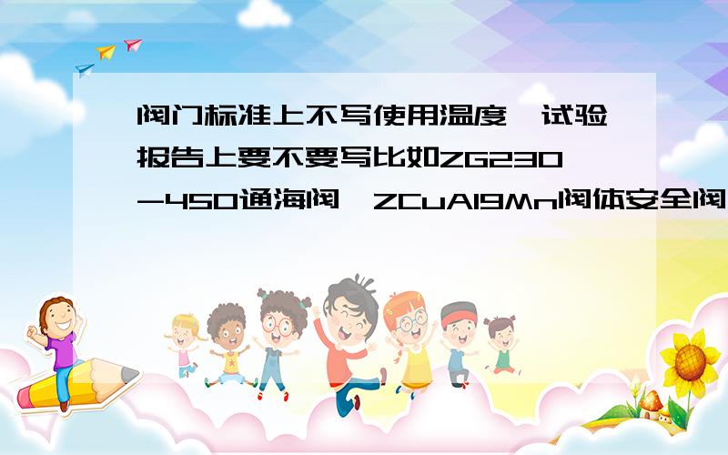 阀门标准上不写使用温度,试验报告上要不要写比如ZG230-450通海阀,ZCuAl9Mn阀体安全阀之类的都没写使用温度,要写温度吗