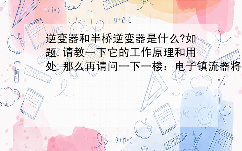 逆变器和半桥逆变器是什么?如题,请教一下它的工作原理和用处,那么再请问一下一楼：电子镇流器将22V／50Hz的市电经过整流后输出为300V的直流电压,再用半桥逆变电路变作20K－50KHz的高频电