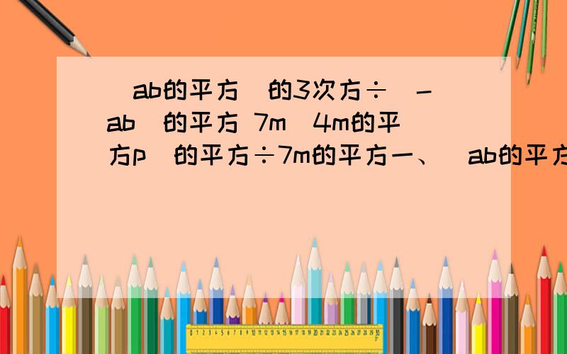 （ab的平方）的3次方÷（-ab）的平方 7m（4m的平方p）的平方÷7m的平方一、（ab的平方）的3次方÷（-ab）的平方 二、7m（4m的平方p）的平方÷7m的平方