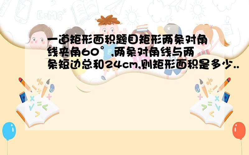 一道矩形面积题目矩形两条对角线夹角60°,两条对角线与两条短边总和24cm,则矩形面积是多少..