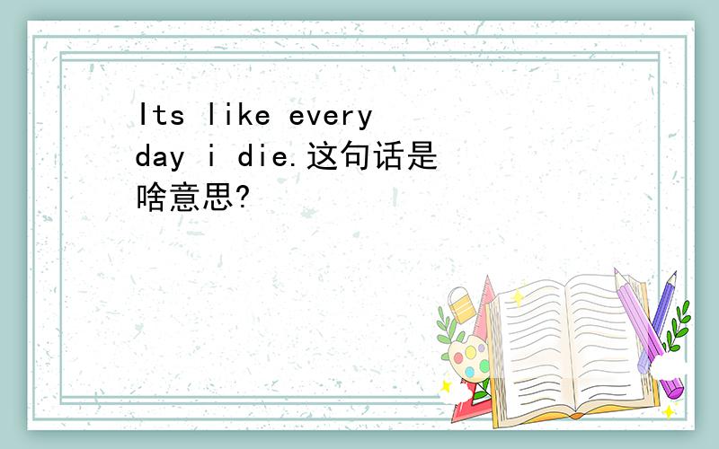 Its like everyday i die.这句话是啥意思?