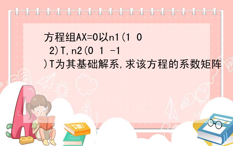 方程组AX=0以n1(1 0 2)T,n2(0 1 -1)T为其基础解系,求该方程的系数矩阵