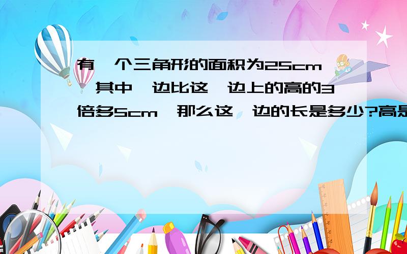 有一个三角形的面积为25cm,其中一边比这一边上的高的3倍多5cm,那么这一边的长是多少?高是多少?