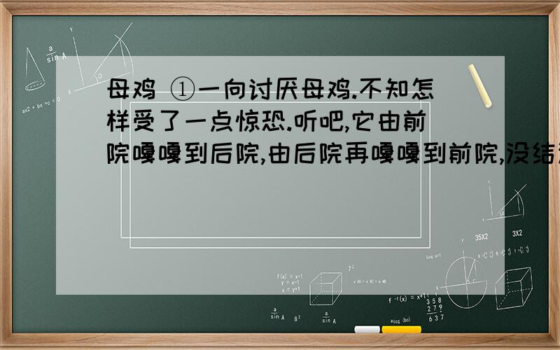 母鸡 ①一向讨厌母鸡.不知怎样受了一点惊恐.听吧,它由前院嘎嘎到后院,由后院再嘎嘎到前院,没结没完,而并没有什么理由；讨厌!有的时候,它不这样乱叫,可是细声细气的,有什么心事似的,颤