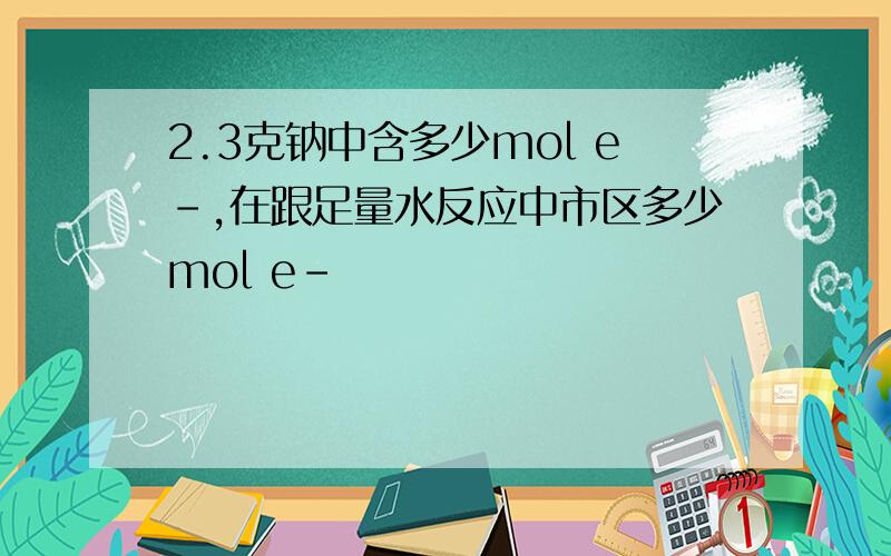 2.3克钠中含多少mol e-,在跟足量水反应中市区多少mol e-