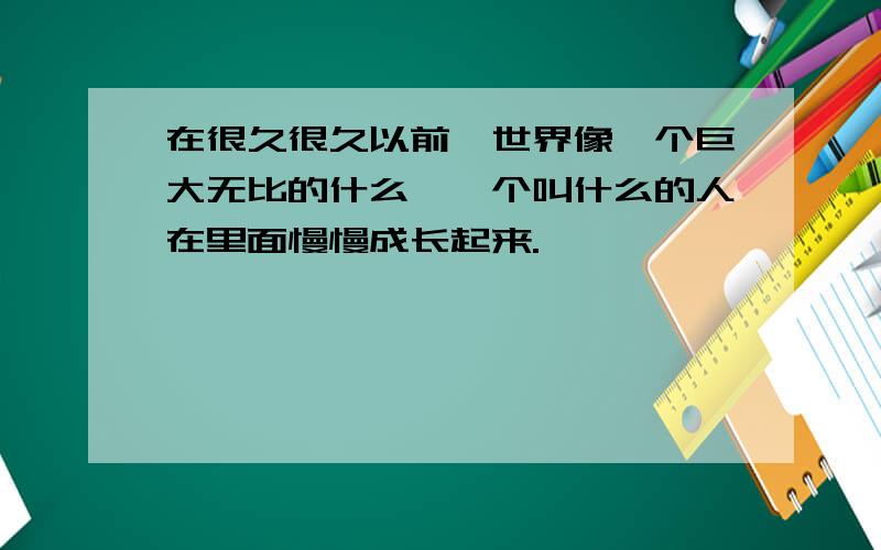 在很久很久以前,世界像一个巨大无比的什么,一个叫什么的人在里面慢慢成长起来.