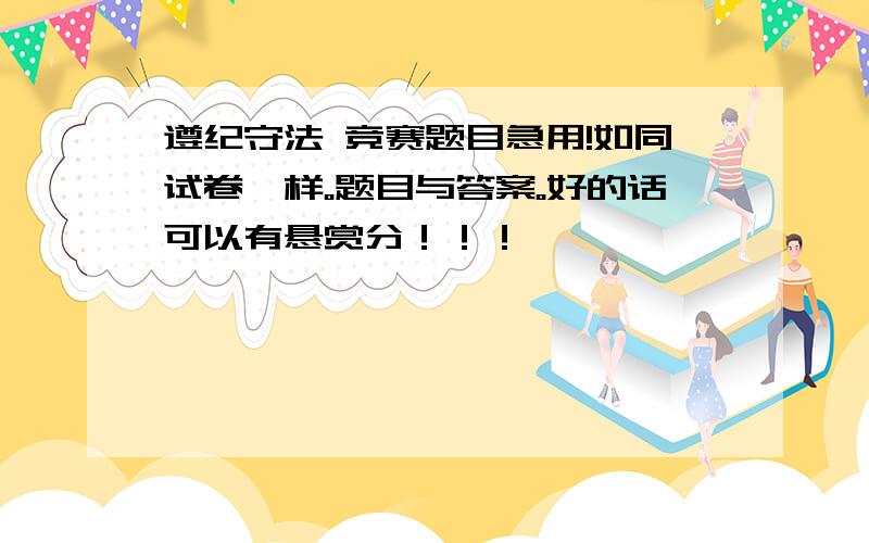 遵纪守法 竞赛题目急用!如同试卷一样。题目与答案。好的话可以有悬赏分！！！