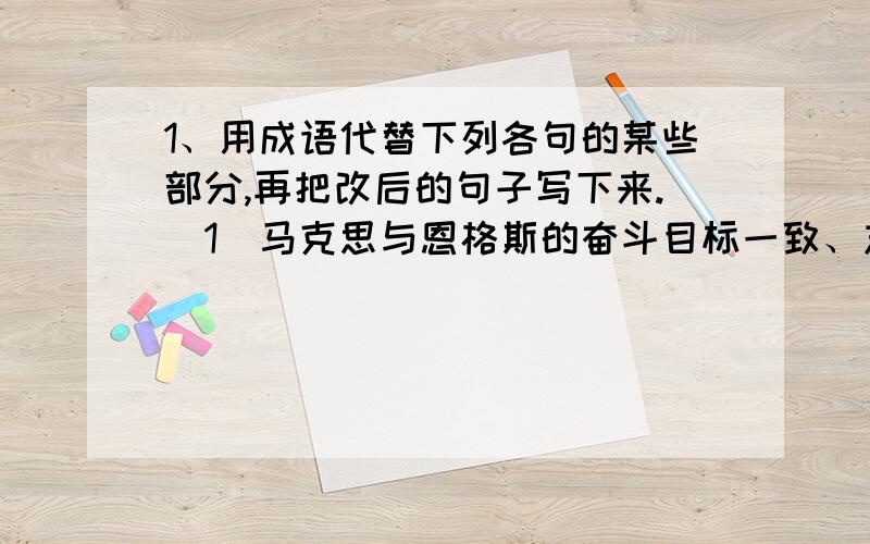 1、用成语代替下列各句的某些部分,再把改后的句子写下来.（1）马克思与恩格斯的奋斗目标一致、志向相同,建立了伟大的友谊.（ ）（2）我们在做工作的时候要注意吸取别人的长处,弥补自