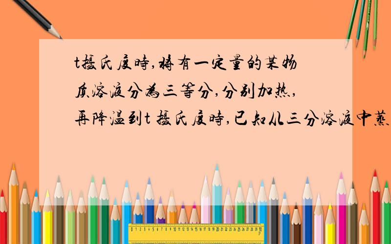 t摄氏度时,将有一定量的某物质溶液分为三等分,分别加热,再降温到t 摄氏度时,已知从三分溶液中蒸发掉的溶剂分别为10克.20 克 .30克析出晶体为a克,b克 ,c克,则a ,b,c 三者的等量关系怎样