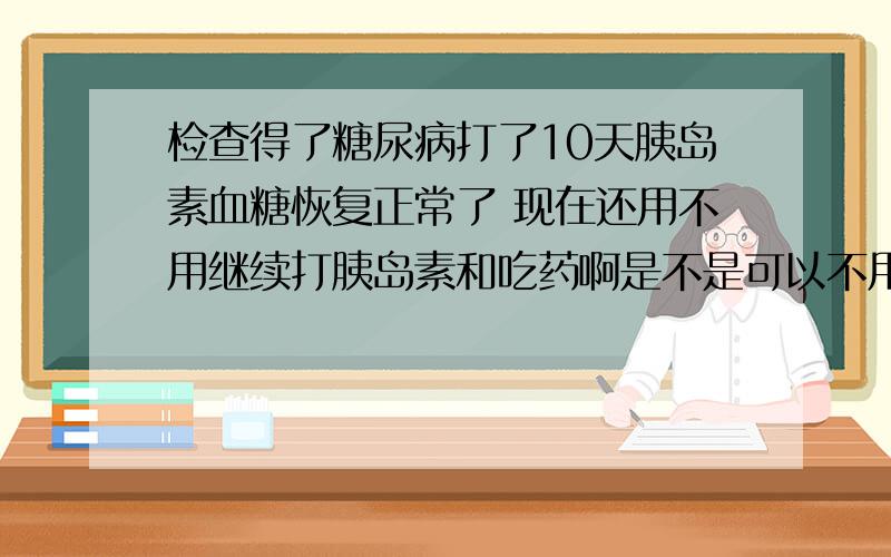 检查得了糖尿病打了10天胰岛素血糖恢复正常了 现在还用不用继续打胰岛素和吃药啊是不是可以不用打胰岛素了 饮食和锻炼就可以了啊 有人说要继续打胰岛素和吃药 但是我觉的总打胰岛素