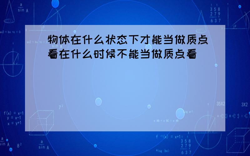 物体在什么状态下才能当做质点看在什么时候不能当做质点看