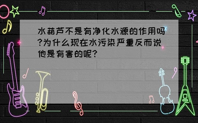 水葫芦不是有净化水源的作用吗?为什么现在水污染严重反而说他是有害的呢?