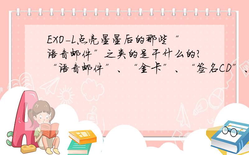 EXO-L点亮星星后的那些“语音邮件”之类的是干什么的?“语音邮件”、“金卡”、“签名CD”、“幸运礼盒”是干什么的?可以兑换吗?还是?