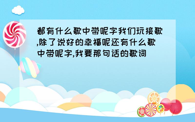 都有什么歌中带呢字我们玩接歌,除了说好的幸福呢还有什么歌中带呢字,我要那句话的歌词