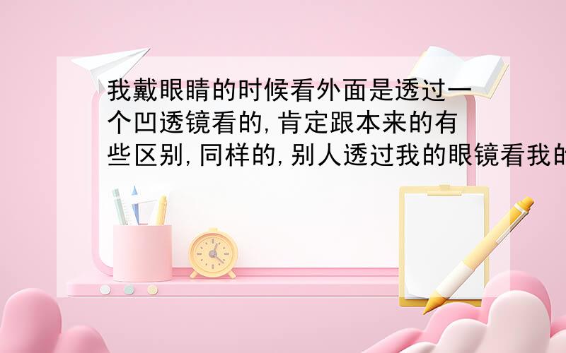 我戴眼睛的时候看外面是透过一个凹透镜看的,肯定跟本来的有些区别,同样的,别人透过我的眼镜看我的眼睛也有些不一样.那么,如果是我戴着眼睛看着镜子中的自己呢?看到的自己的眼睛是真