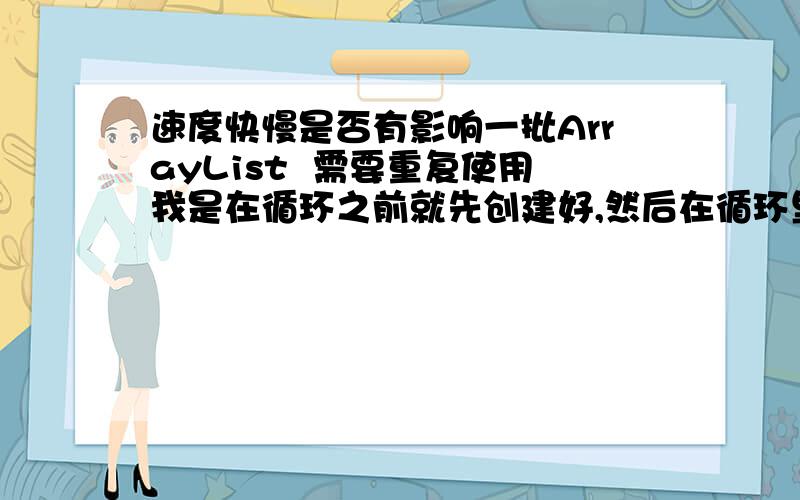 速度快慢是否有影响一批ArrayList  需要重复使用我是在循环之前就先创建好,然后在循环里 最后清楚里面的数据还是在循环里创建这批LIST这2种做法 哪种好些?  为什么?