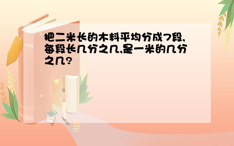 把二米长的木料平均分成7段,每段长几分之几,是一米的几分之几?