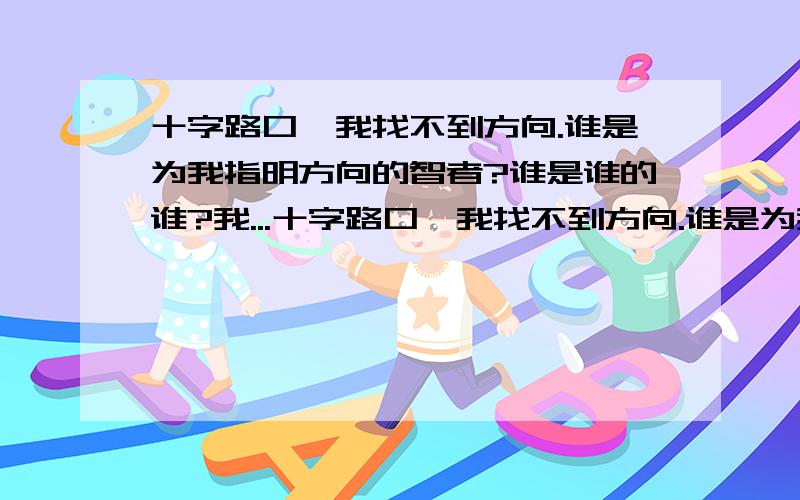 十字路口,我找不到方向.谁是为我指明方向的智者?谁是谁的谁?我...十字路口,我找不到方向.谁是为我指明方向的智者?谁是谁的谁?我又是谁的谁?我默默愿意守护你一辈子.单身无畏.