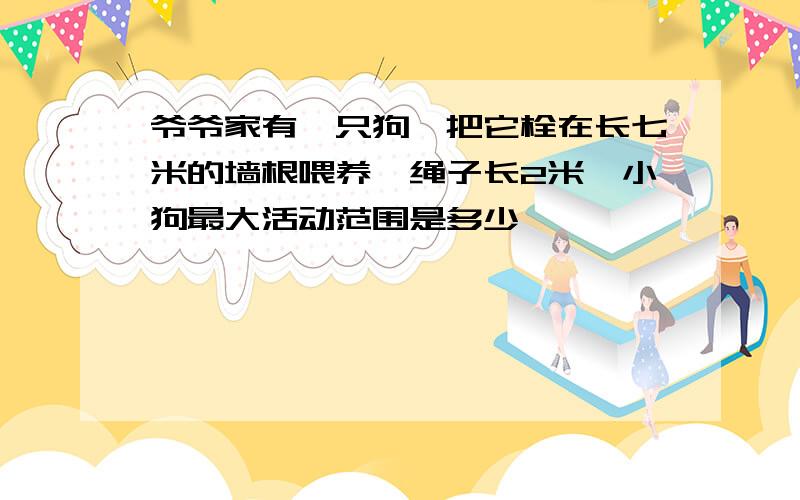 爷爷家有一只狗,把它栓在长七米的墙根喂养,绳子长2米,小狗最大活动范围是多少