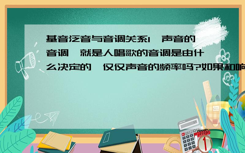 基音泛音与音调关系1、声音的音调,就是人唱歌的音调是由什么决定的,仅仅声音的频率吗?如果和响度、音色也有关,那他们共同作用决定音调的内在结构是什么样的呢?2、唱歌的时候,人所听