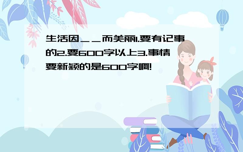 生活因＿＿而美丽1.要有记事的2.要600字以上3.事情要新颖的是600字啊!