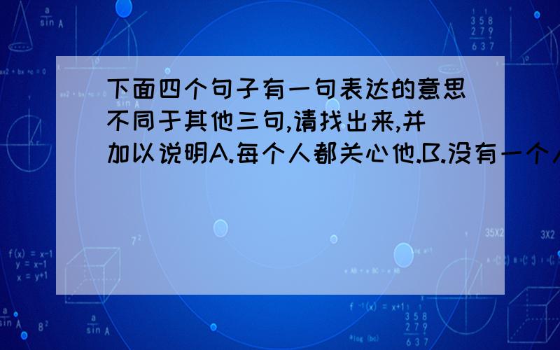 下面四个句子有一句表达的意思不同于其他三句,请找出来,并加以说明A.每个人都关心他.B.没有一个人不关心他.C.难道有一个人不关心他妈?D.你不能否认有一个人不关心他.