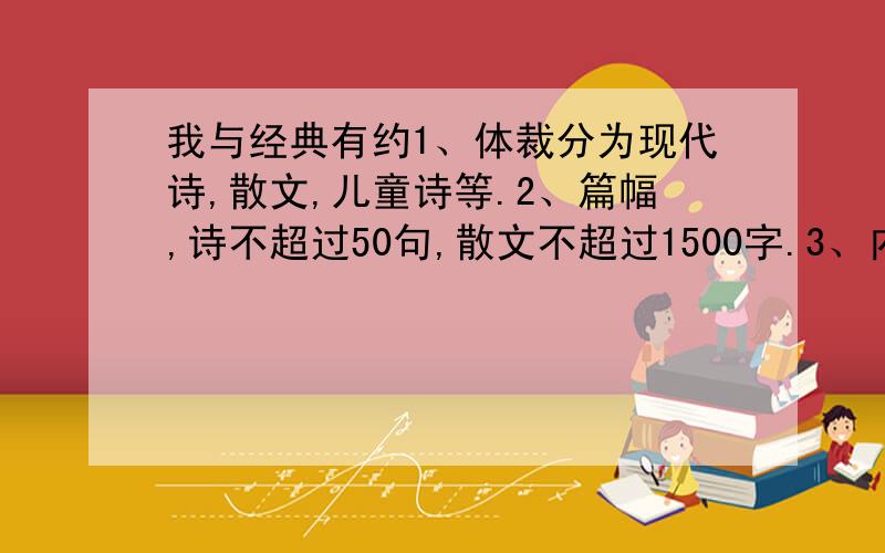 我与经典有约1、体裁分为现代诗,散文,儿童诗等.2、篇幅,诗不超过50句,散文不超过1500字.3、内容：紧扣迎接和庆祝新中国成立60周年这个主题.围绕清明节,端午节,中秋节等传统节日,深入挖掘