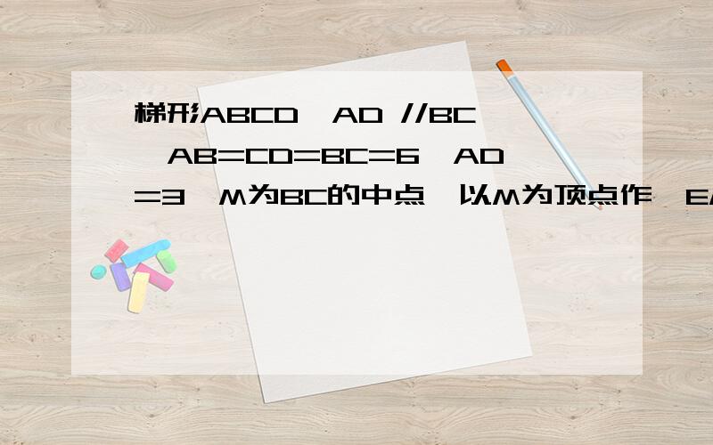 梯形ABCD,AD //BC,AB=CD=BC=6,AD=3,M为BC的中点,以M为顶点作∠EMF=∠B,ME交AB与E,MF交CD于F,连结EF梯形ABCD,AD //BC,AB=CD=BC=6,AD=3,M为BC的中点,以M为顶点作∠EMF=∠B,射线ME交腰AB与E,射线MF交CD于F,连结EF若三角形F