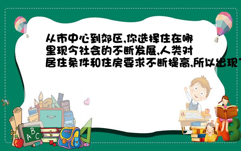 从市中心到郊区,你选择住在哪里现今社会的不断发展,人类对居住条件和住房要求不断提高,所以出现了（接下来 符合题目才得）