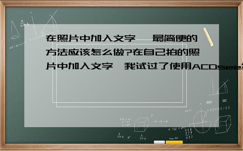 在照片中加入文字 ,最简便的方法应该怎么做?在自己拍的照片中加入文字,我试过了使用ACDsee编辑,进行简单的文字插入,可是背景色就没了以块,很难看的!谁知道别的方法或什么别的工具!