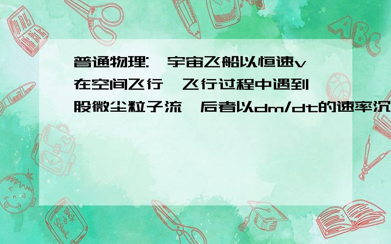 普通物理:一宇宙飞船以恒速v在空间飞行,飞行过程中遇到一股微尘粒子流,后者以dm/dt的速率沉积在飞船上.尘粒在落到飞船之前的速度为u,方向与v相反,在时刻t飞船的总质量为M（t）,试问:要保