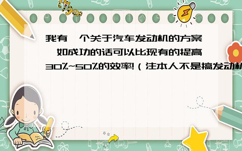 我有一个关于汽车发动机的方案,如成功的话可以比现有的提高30%~50%的效率!（注本人不是搞发动机设计的）现在问题是我没有能力做出样件,而方案一说出来的话大家就都明白了!我再找找资