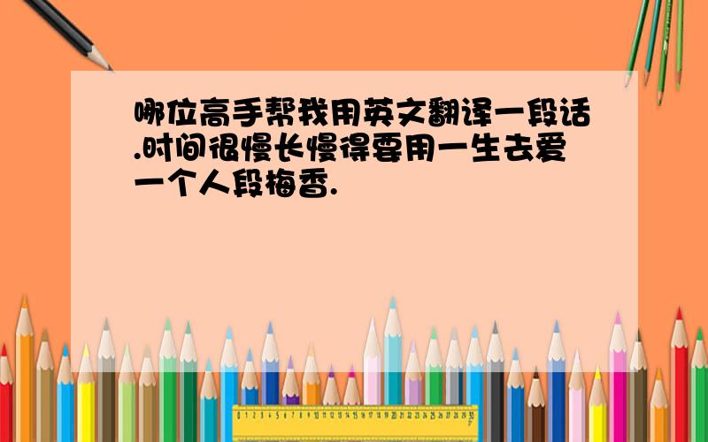 哪位高手帮我用英文翻译一段话.时间很慢长慢得要用一生去爱一个人段梅香.