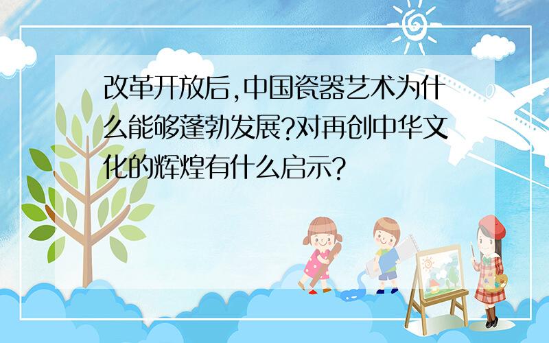 改革开放后,中国瓷器艺术为什么能够蓬勃发展?对再创中华文化的辉煌有什么启示?