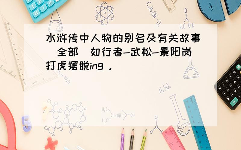 水浒传中人物的别名及有关故事（全部）如行者-武松-景阳岗打虎摆脱ing .