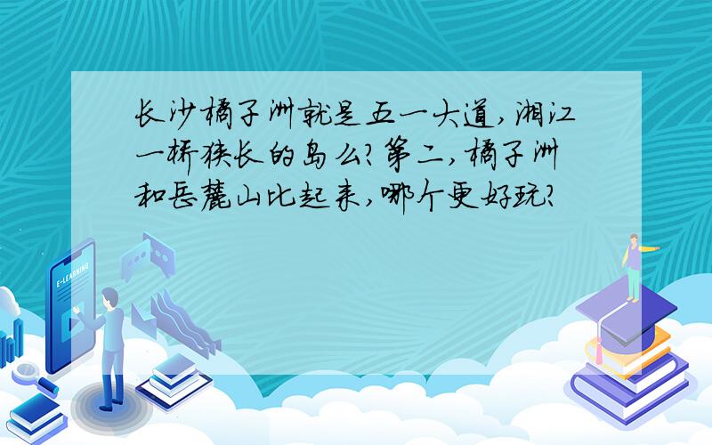 长沙橘子洲就是五一大道,湘江一桥狭长的岛么?第二,橘子洲和岳麓山比起来,哪个更好玩?