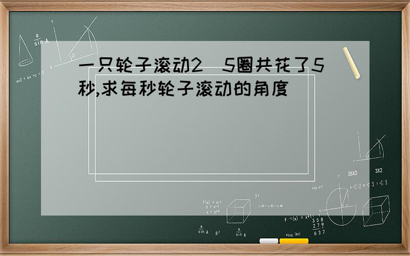 一只轮子滚动2．5圈共花了5秒,求每秒轮子滚动的角度