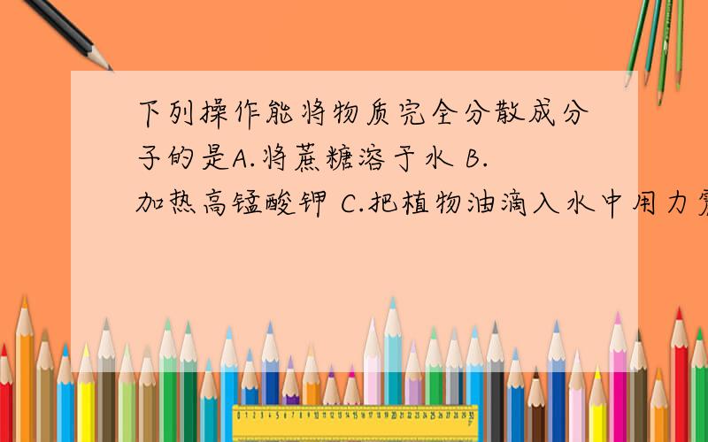 下列操作能将物质完全分散成分子的是A.将蔗糖溶于水 B.加热高锰酸钾 C.把植物油滴入水中用力震荡 完全分散成分子是什么意思啊?