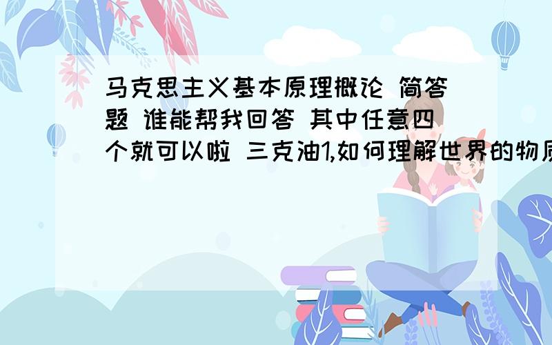 马克思主义基本原理概论 简答题 谁能帮我回答 其中任意四个就可以啦 三克油1,如何理解世界的物质性和人的实践活动之间的关系?2,为什么说对立统一规律是唯物辩证法的实质和核心?3,什么